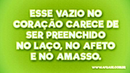 Esse vazio no coração carece de ser preenchido no laço, no afeto e no amasso.