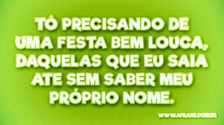 Tô precisando de uma festa bem louca, daquelas que eu saia ate sem saber meu próprio nome.