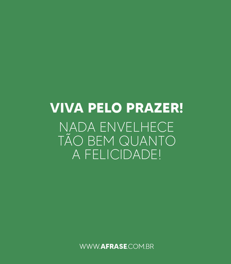 Viva pelo prazer! Nada envelhece tão bem quanto a felicidade!