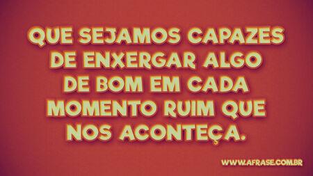 Que sejamos capazes de enxergar algo de bom em cada momento ruim que nos aconteça.