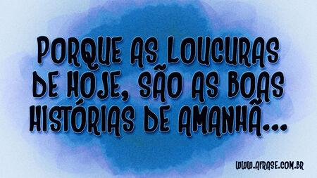 Porque as loucuras de hoje, são as boas histórias de amanhã...