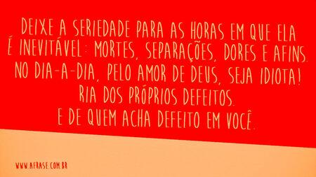 Deixe a seriedade para as horas em que ela é inevitável: mortes, separações, dores e afins.
No dia-a-dia, pelo amor de Deus, seja idiota!
Ria dos próprios defeitos.
E de quem acha defeito em você.