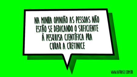 Na minha opinião as pessoas não estão se dedicando o suficiente à pesquisa científica pra curar a cretinice.