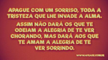 Apague com um sorriso, toda a tristeza que lhe invade a alma.
Assim não dará os que te odeiam a alegria de te ver chorando, mas dará aos que te amam a alegria de te ver sorrindo.