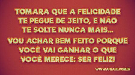 Tomara que a felicidade te pegue de jeito, e não te solte nunca mais...
Vou achar bem feito porque você vai ganhar o que você merece: ser feliz!