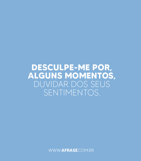 Desculpe-me por, alguns momentos, duvidar dos seus sentimentos.