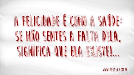 A felicidade é como a saúde: se não sentes a falta dela, significa que ela existe!...
