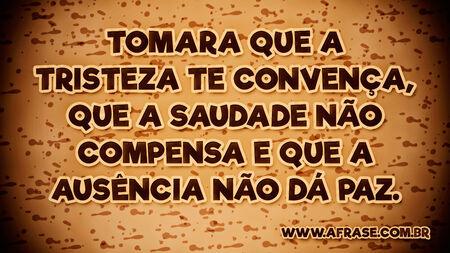 Tomara que a tristeza te convença, que a saudade não compensa e que a ausência não dá paz.