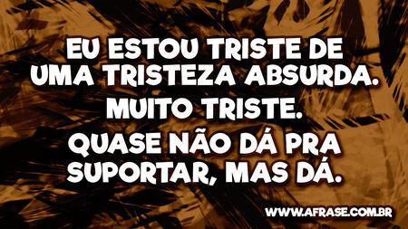 Eu estou triste de uma tristeza absurda. Muito triste. Quase não dá pra suportar, mas dá.