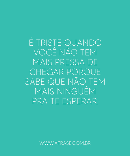 É triste quando você não tem mais pressa de chegar porque sabe que não tem mais ninguém pra te esperar.