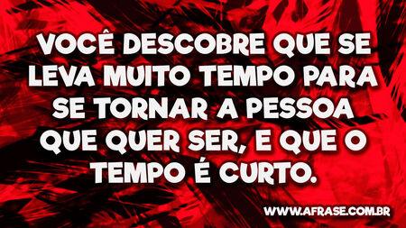 Você descobre que se leva muito tempo para se tornar a pessoa que quer ser, e que o tempo é curto.