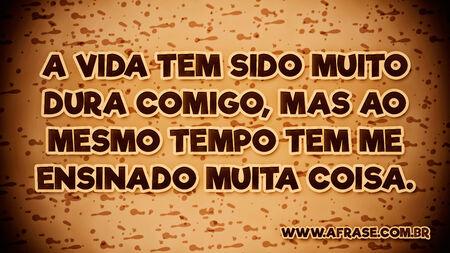 A vida tem sido muito dura comigo, mas ao mesmo tempo tem me ensinado muita coisa.