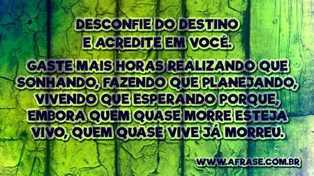 Desconfie do destino e acredite em você. Gaste mais horas realizando que sonhando, fazendo que planejando, vivendo que esperando porque, embora quem quase morre esteja vivo, quem quase vive já morreu.