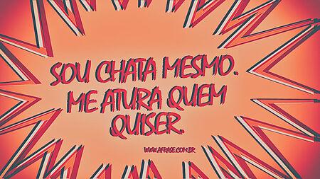 Sou chata mesmo.
Me atura quem quiser.