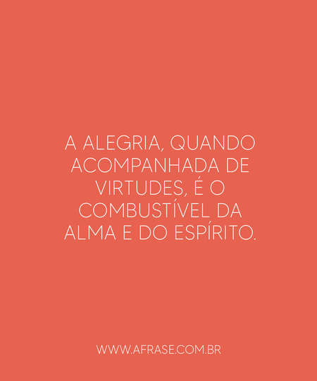 A alegria, quando acompanhada de virtudes, é o combustível da alma e do espírito.