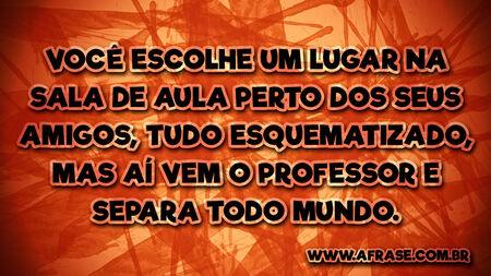 Você escolhe um lugar na sala de aula perto dos seus amigos, tudo esquematizado, mas aí vem o professor e separa todo mundo.