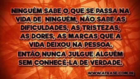 Ninguém sabe o que se passa na vida de ninguém, não sabe as dificuldades, as tristezas, as dores, as marcas que a vida deixou na pessoa.
Então nunca julgue alguém sem conhecê-la de verdade.