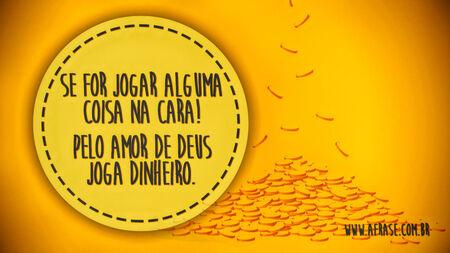 Se for jogar alguma coisa na cara!
Pelo amor de Deus joga dinheiro.
