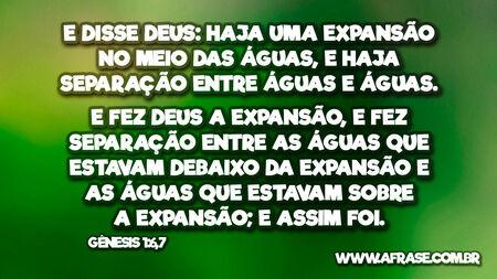 E disse Deus: Haja uma expansão no meio das águas, e haja separação entre águas e águas.
E fez Deus a expansão, e fez separação entre as águas que estavam debaixo da expansão e as águas que estavam sobre a expansão; e assim foi.
Gênesis 1:6,7