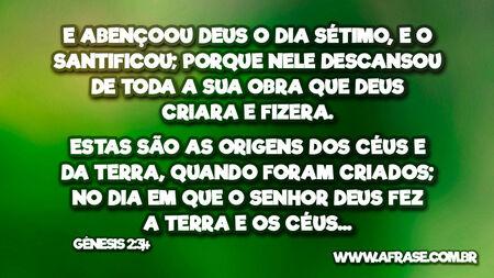 E abençoou Deus o dia sétimo, e o santificou; porque nele descansou de toda a sua obra que Deus criara e fizera.
Estas são as origens dos céus e da terra, quando foram criados; no dia em que o Senhor Deus fez a terra e os céus...
Gênesis 2:3,4