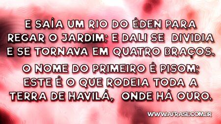 E saía um rio do Éden para regar o jardim; e dali se dividia e se tornava em quatro braços.
O nome do primeiro é Pisom; este é o que rodeia toda a terra de Havilá, onde há ouro.
Gênesis 2:10,11