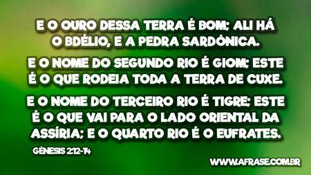 E o ouro dessa terra é bom; ali há o bdélio, e a pedra sardônica.
E o nome do segundo rio é Giom; este é o que rodeia toda a terra de Cuxe.
E o nome do terceiro rio é Tigre; este é o que vai para o lado oriental da Assíria; e o quarto rio é o Eufrates.
Gênesis 2:12-14