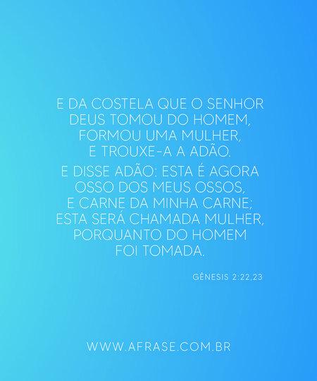 E da costela que o Senhor Deus tomou do homem, formou uma mulher, e trouxe-a a Adão.
E disse Adão: Esta é agora osso dos meus ossos, e carne da minha carne; esta será chamada mulher, porquanto do homem foi tomada.
Gênesis 2:22,23