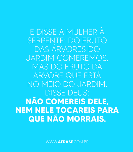 E disse a mulher à serpente: Do fruto das árvores do jardim comeremos,
Mas do fruto da árvore que está no meio do jardim, disse Deus: Não comereis dele, nem nele tocareis para que não morrais.

Gênesis 3:2,3