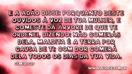 E a Adão disse: Porquanto deste ouvidos à voz de tua mulher, e comeste da árvore de que te ordenei, dizendo: Não comerás dela, maldita é a terra por causa de ti; com dor comerás dela todos os dias da tua vida.
Gênesis 3:17
