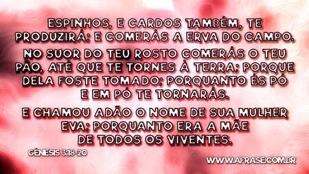 Espinhos, e cardos também, te produzirá; e comerás a erva do campo.
No suor do teu rosto comerás o teu pão, até que te tornes à terra; porque dela foste tomado; porquanto és pó e em pó te tornarás.
E chamou Adão o nome de sua mulher Eva; porquanto era a mãe de todos os viventes.
Gênesis 3:18-20