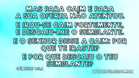 Mas para Caim e para a sua oferta não atentou.
E irou-se Caim fortemente, e descaiu-lhe o semblante.
E o Senhor disse a Caim: Por que te iraste?
E por que descaiu o teu semblante?

Gênesis 4:5,6