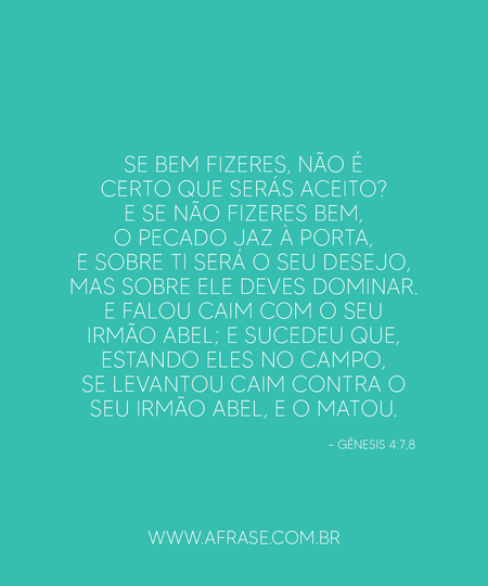 Se bem fizeres, não é certo que serás aceito?
E se não fizeres bem, o pecado jaz à porta, e sobre ti será o seu desejo, mas sobre ele deves dominar.
E falou Caim com o seu irmão Abel; e sucedeu que, estando eles no campo, se levantou Caim contra o seu irmão Abel, e o matou.
Gênesis 4:7,8