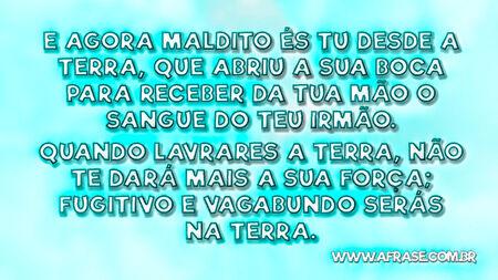 E agora maldito és tu desde a terra, que abriu a sua boca para receber da tua mão o sangue do teu irmão.
Quando lavrares a terra, não te dará mais a sua força; fugitivo e vagabundo serás na terra.

Gênesis 4:11,12