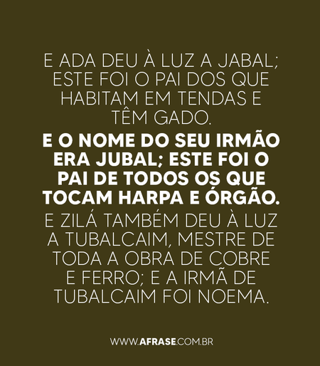 E Ada deu à luz a Jabal; este foi o pai dos que habitam em tendas e têm gado.
E o nome do seu irmão era Jubal; este foi o pai de todos os que tocam harpa e órgão.
E Zilá também deu à luz a Tubalcaim, mestre de toda a obra de cobre e ferro; e a irmã de Tubalcaim foi Noema.
Gênesis 4:20-22