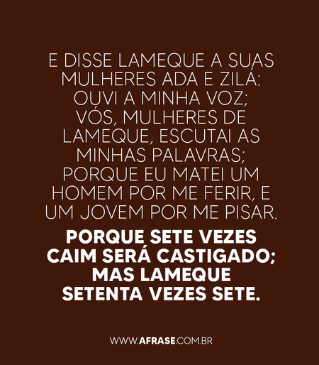 E disse Lameque a suas mulheres Ada e Zilá: Ouvi a minha voz; vós, mulheres de Lameque, escutai as minhas palavras; porque eu matei um homem por me ferir, e um jovem por me pisar.
Porque sete vezes Caim será castigado; mas Lameque setenta vezes sete.

Gênesis 4:23,24