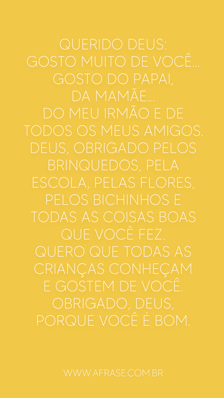 Querido Deus: Gosto muito de você...
Gosto do papai, da mamãe...
Do meu irmão e de todos os meus amigos.
Deus, obrigado pelos brinquedos, pela escola, pelas flores, pelos bichinhos e todas as coisas boas que você fez.
Quero que todas as crianças conheçam e gostem de você.
Obrigado, Deus, porque você é bom.