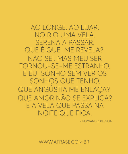Ao longe, ao luar, no rio uma vela, serena a passar, que é que  me revela? 
Não sei, mas meu ser tornou-se-me estranho, e eu  sonho sem ver os sonhos que tenho.
Que angústia me enlaça? 
Que amor não se explica?
É a vela que passa na noite que fica.