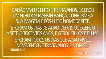 E Adão viveu cento e trinta anos, e gerou um filho à sua semelhança, conforme a sua imagem, e pôs-lhe o nome de Sete.
E foram os dias de Adão, depois que gerou a Sete, oitocentos anos, e gerou filhos e filhas.
E foram todos os dias que Adão viveu, novecentos e trinta anos, e morreu.
Gênesis 5:3-5
