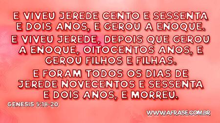 E viveu Jerede cento e sessenta e dois anos, e gerou a Enoque.
E viveu Jerede, depois que gerou a Enoque, oitocentos anos, e gerou filhos e filhas.
E foram todos os dias de Jerede novecentos e sessenta e dois anos, e morreu.

Gênesis 5:18-20