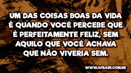Um das coisas boas da vida é quando você percebe que é perfeitamente feliz, sem aquilo que você achava que não viveria sem.
