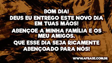 Bom Dia!
Deus eu entrego este novo dia em tuas mãos!
Abençoe a minha família e os meu amigos.
Que esse dia seja ricamente abençoado para nós!