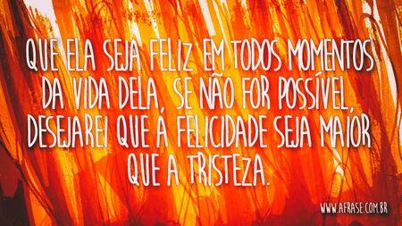 Que ela seja feliz em todos momentos da vida dela, se não for possível, desejarei que a felicidade seja maior que a tristeza.