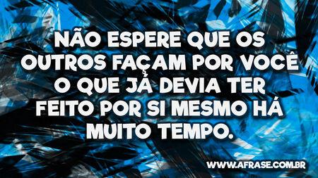 Não espere que os outros façam por você o que já devia ter feito por si mesmo há muito tempo.