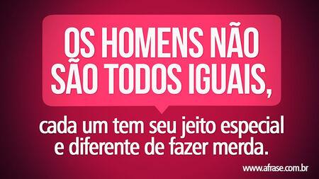Os homens não são todos iguais, cada um tem seu jeito especial e diferente de fazer merda.