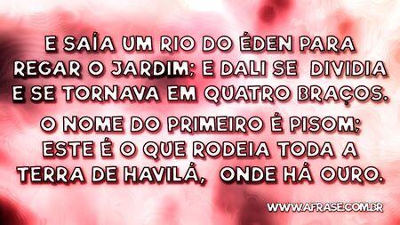E saía um rio do Éden para regar o jardim; e dali se dividia e se tornava em quatro braços.
O nome do primeiro é Pisom; este é o que rodeia toda a terra de Havilá, onde há ouro.

Gênesis 2:10,11