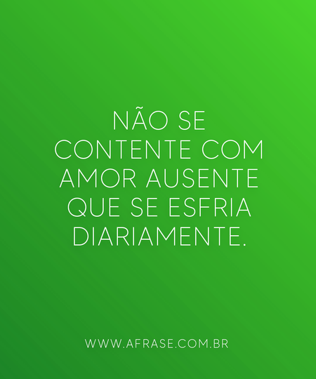 Não se contente com amor ausente que se esfria diariamente.