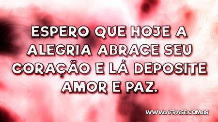 Espero que hoje a alegria abrace seu coração e lá deposite amor e paz.