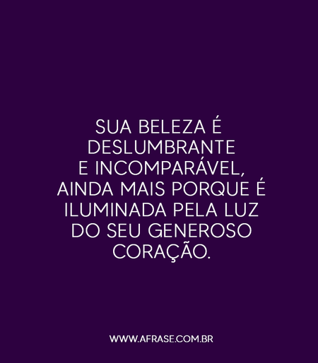 Sua beleza é deslumbrante e incomparável, ainda mais porque é iluminada pela luz do seu generoso coração.