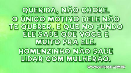 Querida, não chore.
O único motivo dele não te querer, e que no fundo ele sabe que você é muito pra ele.
Homenzinho não sabe lidar com mulherão.