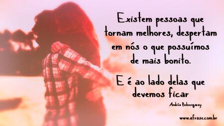 Existem pessoas que tornam melhores, despertam em nós o que possuímos de mais bonito. 
E é ao lado delas que devemos ficar.